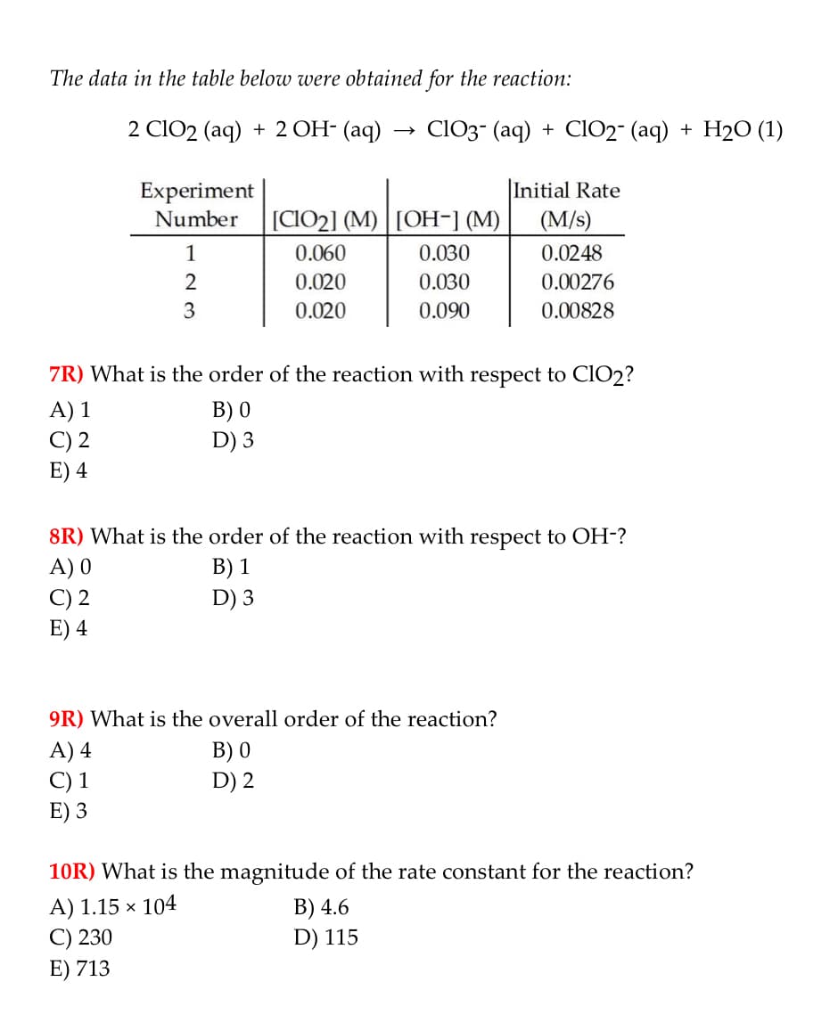 The data in the table below were obtained for the reaction:
2 ClO2 (aq) + 2 OH- (aq)
ClO3- (aq) + ClO2- (aq) + H2O (1)
Experiment
|Initial Rate
Number
[CIO2] (M) | [OH-] (M)
(M/s)
1
0.060
0.030
0.0248
2
0.020
0.030
0.00276
3
0.020
0.090
0.00828
7R) What is the order of the reaction with respect to CIO2?
A) 1
C) 2
E) 4
B) 0
D) 3
8R) What is the order of the reaction with respect to OH-?
A) 0
B) 1
D) 3
C) 2
E) 4
9R) What is the overall order of the reaction?
B) 0
D) 2
A) 4
C) 1
E) 3
10R) What is the magnitude of the rate constant for the reaction?
A) 1.15 × 104
C) 230
E) 713
B) 4.6
D) 115
