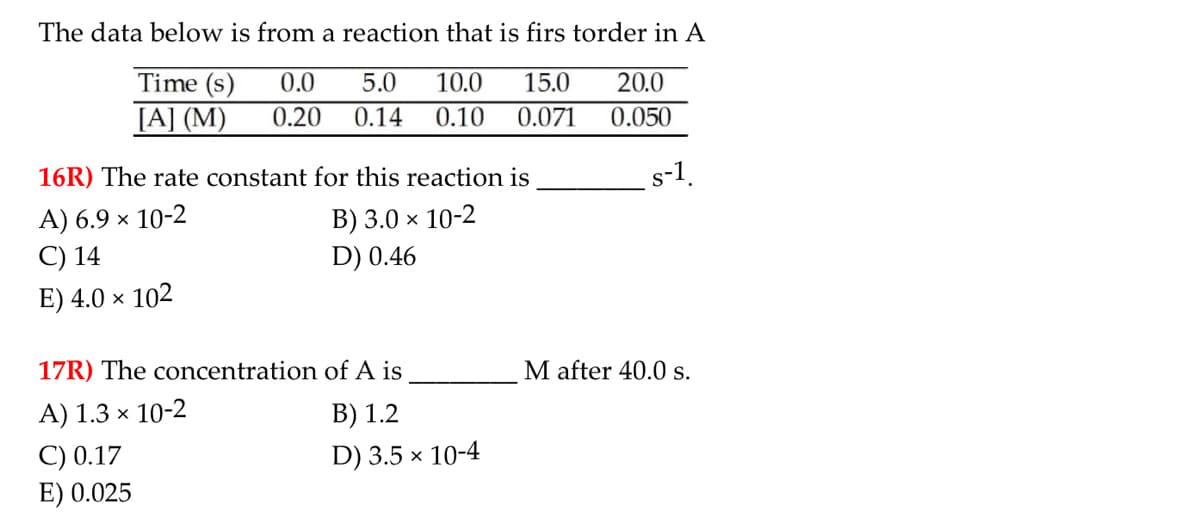 The data below is from a reaction that is firs torder in A
Time (s)
0.0
5.0
10.0
15.0
20.0
[A] (M)
0.20
0.14
0.10
0.071
0.050
16R) The rate constant for this reaction is
s-1.
A) 6.9 × 10-2
C) 14
B) 3.0 × 10-2
D) 0.46
E) 4.0 × 102
17R) The concentration of A is
M after 40.0s.
A) 1.3 × 10-2
B) 1.2
C) 0.17
E) 0.025
D) 3.5 × 10-4
