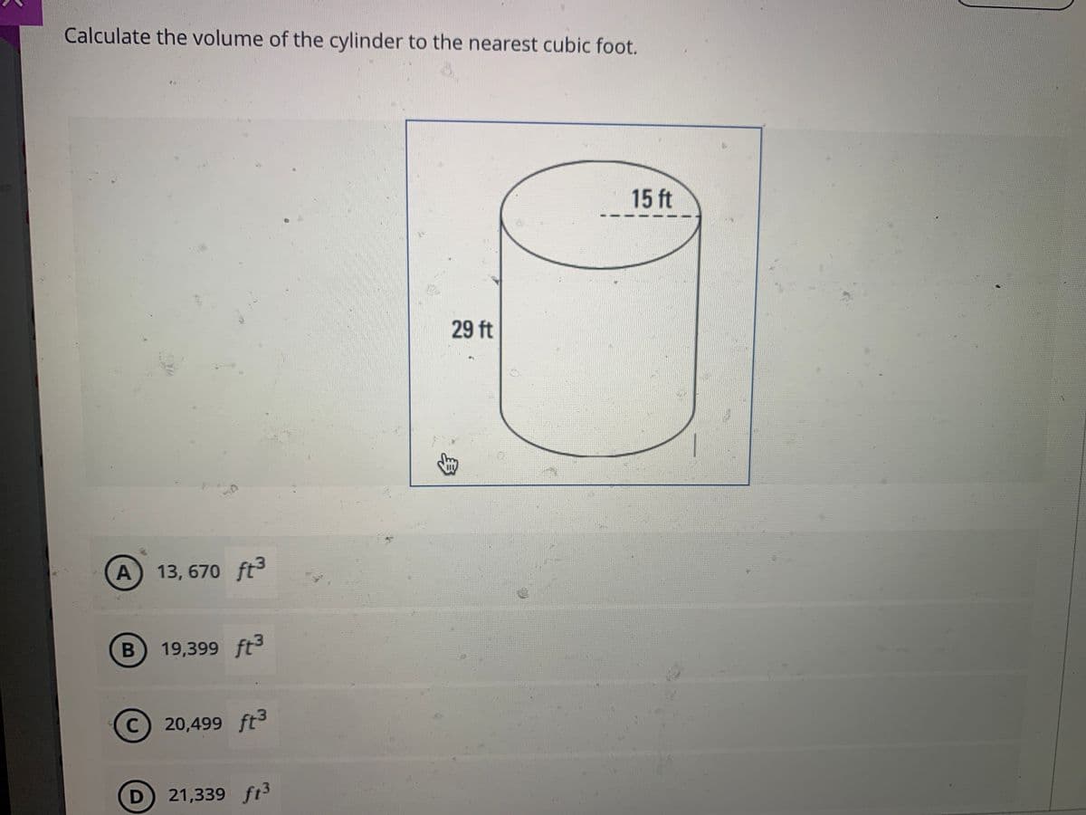 Calculate the volume of the cylinder to the nearest cubic foot.
15 ft
29 ft
A 13, 670 ft3
B 19,399 ft3
20,499 ft3
D 21,339 ft3

