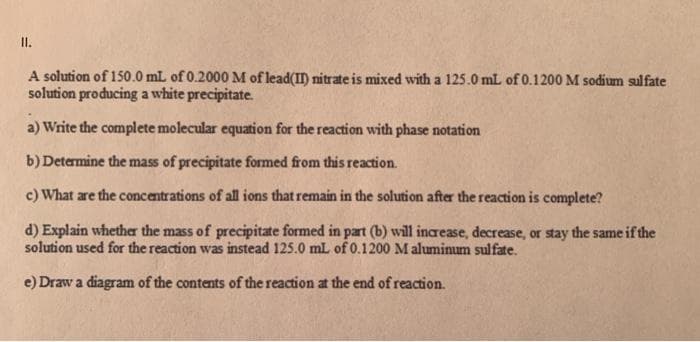 II.
A solution of 150.0 mL of 0.2000 M of lead(II) nitrate is mixed with a 125.0 mL of 0.1200 M sodium sulfate
solution producing a white precipitate.
a) Write the complete molecular equation for the reaction with phase notation
b) Determine the mass of precipitate formed from this reaction.
c) What are the concentrations of all ions that remain in the solution after the reaction is complete?
d) Explain whether the mass of precipitate formed in part (b) will increase, decrease, or stay the same if the
solution used for the reaction was instead 125.0 mL of 0.1200 Maluminum sulfate.
e) Draw a diagram of the contents of the reaction at the end of reaction.
