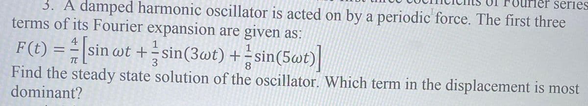 series
3. A damped harmonic oscillator is acted on by a periodic force. The first three
terms of its Fourier expansion are given as:
4
F(t) = = |sin wt + sin(3wt) +-sin(5wt)|
1
3.
8.
Find the steady state solution of the oscillator. Which term in the displacement is most
dominant?
