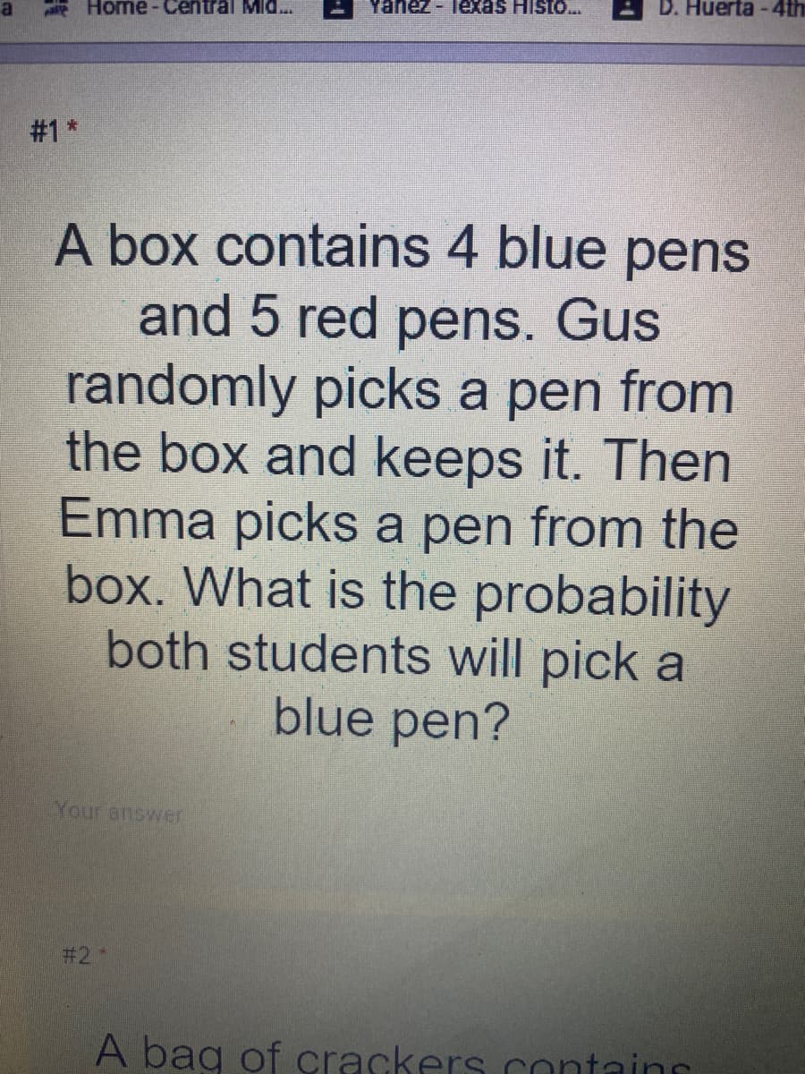 - lexas Histo..
D. Huerta-4th
Home-Central MId..
#1*
A box contains 4 blue pens
and 5 red pens. Gus
randomly picks a pen from
the box and keeps it. Then
Emma picks a pen from the
box. What is the probability
both students will pick a
blue pen?
Your answer
# 2
A bag of crackers contains
