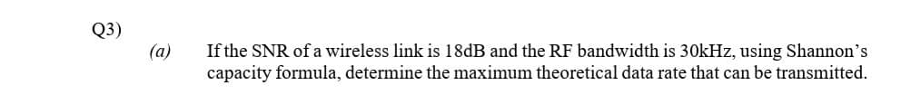 Q3)
(a)
If the SNR of a wireless link is 18dB and the RF bandwidth is 30kHz, using Shannon's
capacity formula, determine the maximum theoretical data rate that can be transmitted.
