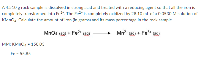 A 4.510 g rock sample is dissolved in strong acid and treated with a reducing agent so that all the iron is
completely transformed into Fe2+. The Fe2* is completely oxidized by 28.10 mL of a 0.0530 M solution of
KMNO4. Calculate the amount of iron (in grams) and its mass percentage in the rock sample.
MnO4 (ag) + Fe2* (ag)
Mn2+ (ag) + Fe3+ (ag)
MM: KMNO4 = 158.03
Fe = 55.85
%3D

