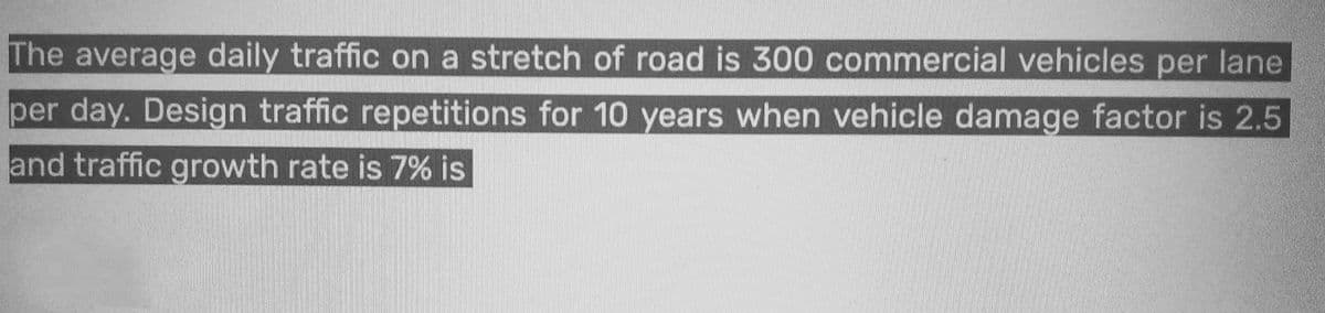 The average daily traffic on a stretch of road is 300 commercial vehicles per lane
per day. Design traffic repetitions for 10 years when vehicle damage factor is 2.5
and traffic growth rate is 7% is