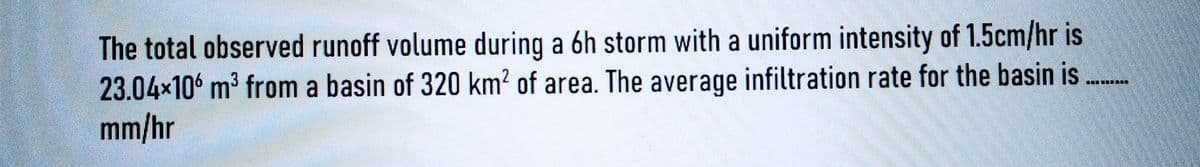 The total observed runoff volume during a 6h storm with a uniform intensity of 1.5cm/hr is
23.04×106 m³ from a basin of 320 km² of area. The average infiltration rate for the basin is
mm/hr
***