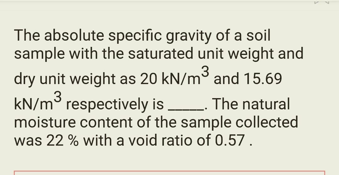 The absolute specific gravity of a soil
sample with the saturated unit weight and
dry unit weight as 20 kN/m³ and 15.69
kN/m³ respectively is
3
The natural
moisture content of the sample collected
was 22 % with a void ratio of 0.57.