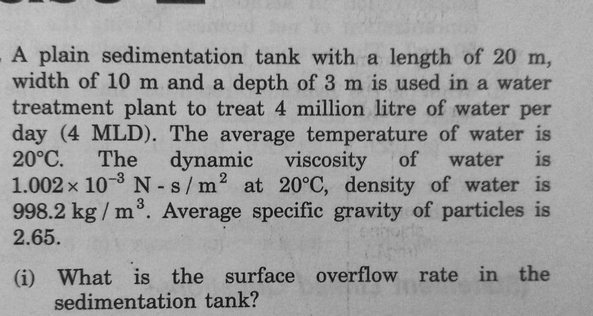 A plain sedimentation tank with a length of 20 m,
width of 10 m and a depth of 3 m is used in a water
treatment plant to treat 4 million litre of water per
day (4 MLD). The average temperature of water is
20°C. The dynamic viscosity of water is
1.002 × 10-³ N-s/m² at 20°C, density of water is
998.2 kg/m³. Average specific gravity of particles is
2.65.
(i) What is the surface overflow rate in the
sedimentation tank?