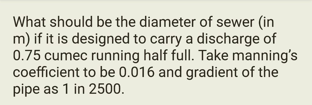 What should be the diameter of sewer (in
m) if it is designed to carry a discharge of
0.75 cumec running half full. Take manning's
coefficient to be 0.016 and gradient of the
pipe as 1 in 2500.