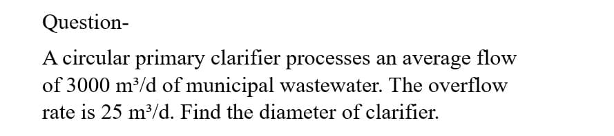 Question-
A circular primary clarifier processes an average flow
of 3000 m³/d of municipal wastewater. The overflow
rate is 25 m³/d. Find the diameter of clarifier.