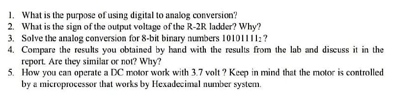 1. What is the purpose of using digital to analog conversion?
2. What is the sign of the output voltage of the R-2R ladder? Why?
3. Solve the analog conversion for 8-bit binary numbers 101011112?
4. Compare the results you obtained by hand with the results from the lab and discuss it in the
report. Are they similar or not? Why?
5. How you can operate a DC motor work with 3.7 volt? Keep in mind that the motor is controlled
by a microprocessor that works by Hexadecimal number system.
