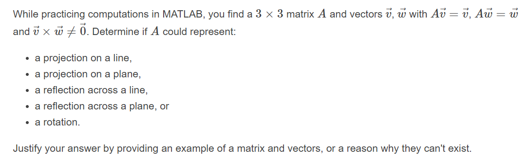 While practicing computations in MATLAB, you find a 3 x 3 matrix A and vectors v, w with Av = v, Aw = w
and v x w + 0. Determine if A could represent:
• a projection on a line,
• a projection on a plane,
• a reflection across a line,
• a reflection across a plane, or
• a rotation.
Justify your answer by providing an example of a matrix and vectors, or a reason why they can't exist.
