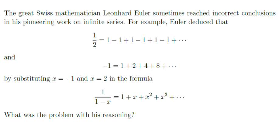The great Swiss mathematician Leonhard Euler sometimes reached incorrect conclusions
in his pioneering work on infinite series. For example, Euler deduced that
1
=1 – 1+1-1+1-1+·..
2
and
-1 = 1+2+ 4+ 8+ • ··
by substituting x = –1 and x = 2 in the formula
1
= 1+ x + x² + x³
+...
1
What was the problem with his reasoning?
