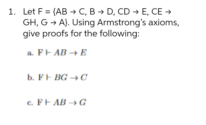 1. Let F = {AB → C, B → D, CD → E, CE →
GH, G → A}. Using Armstrong's axioms,
give proofs for the following:
a. FF AB → E
b. FF BG →C
c. FF AB → G
