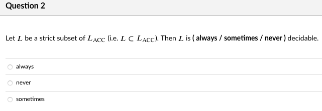 Question 2
Let L be a strict subset of LACC (i.e. L C LACC). Then L is ( always / sometimes / never) decidable.
always
never
sometimes

