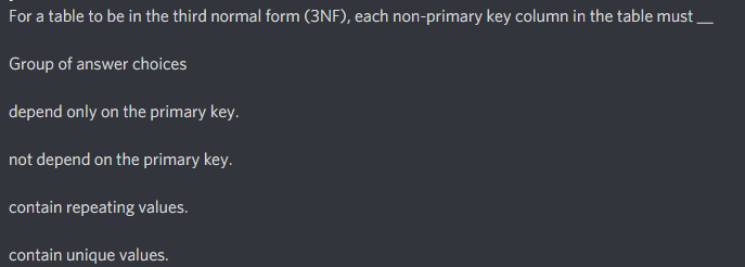 For a table to be in the third normal form (3NF), each non-primary key column in the table must
Group of answer choices
depend only on the primary key.
not depend on the primary key.
contain repeating values.
contain unique values.
