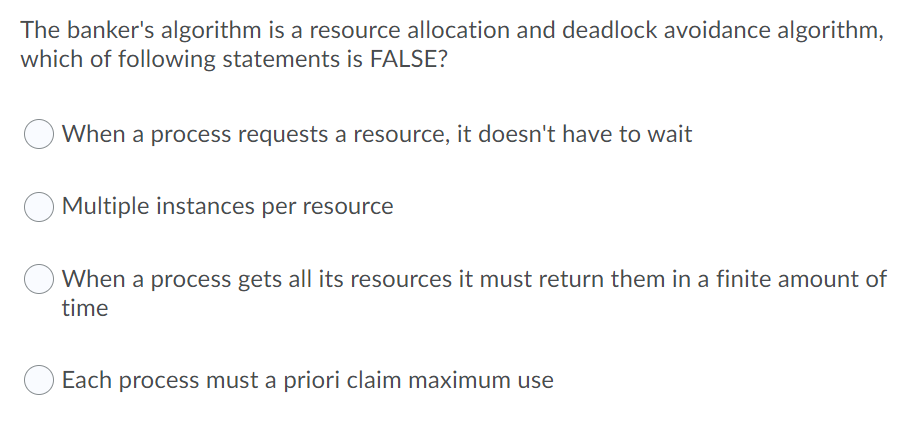 The banker's algorithm is a resource allocation and deadlock avoidance algorithm,
which of following statements is FALSE?
When a process requests a resource, it doesn't have to wait
Multiple instances per resource
When a process gets all its resources it must return them in a finite amount of
time
Each process must a priori claim maximum use
