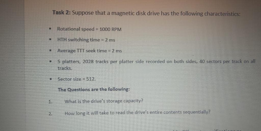 Task 2: Suppose that a magnetic disk drive has the following characteristics:
Rotational speed = 1000 RPM
HTH switching time = 2 ms
Average 11T seek time = 2 ms
5 platters, 2028 tracks per platter side recorded on both sides, 40 sectors per track on all
tracks.
Sector size = 512.
The Questions are the following:
1.
What is the drive's storage capacity?
2.
How long it will take to read the drive's entire contents sequentially?
