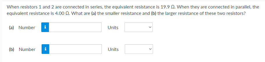 When resistors 1 and 2 are connected in series, the equivalent resistance is 19.9 Q. When they are connected in parallel, the
equivalent resistance is 4.00 Q. What are (a) the smaller resistance and (b) the larger resistance of these two resistors?
(a) Number i
Units
(b) Number i
Units