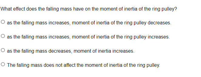 What effect does the falling mass have on the moment of inertia of the ring pulley?
O as the falling mass increases, moment of inertia of the ring pulley decreases.
O as the falling mass increases, moment of inertia of the ring pulley increases.
O as the falling mass decreases, moment of inertia increases.
O The falling mass does not affect the moment of inertia of the ring pulley.
