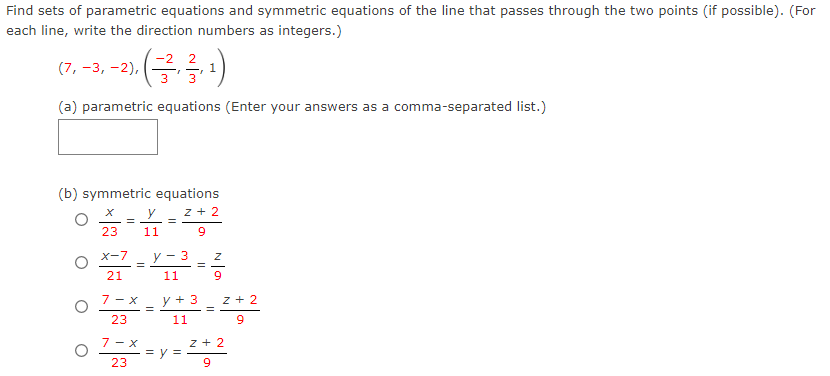 Find sets of parametric equations and symmetric equations of the line that passes through the two points (if possible). (For
each line, write the direction numbers as integers.)
.(금름)
(7, -3, -2),
1,
(a) parametric equations (Enter your answers as a comma-separated list.)
(b) symmetric equations
z + 2
23
11
Xー7
y - 3
%3D
21
11
7 - x
y + 3
z + 2
23
11
9
7 - x
z + 2
= V =
23
6.
