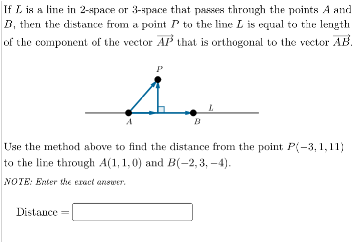 If L is a line in 2-space or 3-space that passes through the points A and
B, then the distance from a point P to the line L is equal to the length
of the component of the vector AP that is orthogonal to the vector AB.
P
L
A
В
Use the method above to find the distance from the point P(-3, 1, 11)
to the line through A(1, 1,0) and B(-2,3, –4).
NOTE: Enter the exact answer.
Distance =
