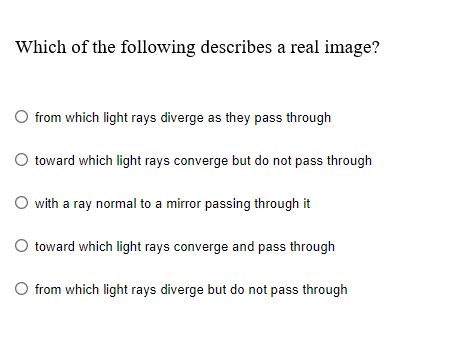 Which of the following describes a real image?
O from which light rays diverge as they pass through
O toward which light rays converge but do not pass through
O with a ray normal to a mirror passing through it
toward which light rays converge and pass through
O from which light rays diverge but do not pass through
