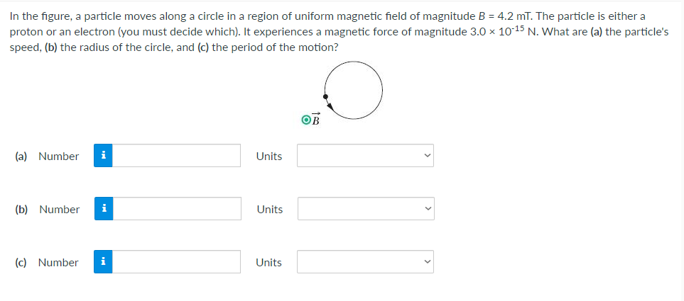 In the figure, a particle moves along a circle in a region of uniform magnetic field of magnitude B = 4.2 mT. The particle is either a
proton or an electron (you must decide which). It experiences a magnetic force of magnitude 3.0 × 10-15 N. What are (a) the particle's
speed, (b) the radius of the circle, and (c) the period of the motion?
OB
(a) Number i
(b) Number i
(c) Number
i
Units
Units
Units