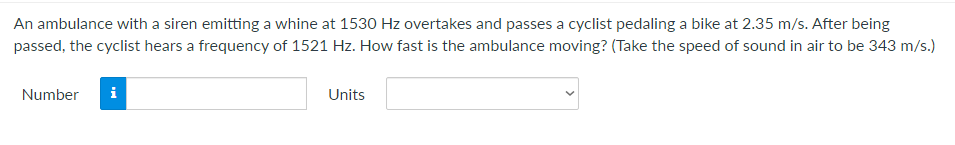 An ambulance with a siren emitting a whine at 1530 Hz overtakes and passes a cyclist pedaling a bike at 2.35 m/s. After being
passed, the cyclist hears a frequency of 1521 Hz. How fast is the ambulance moving? (Take the speed of sound in air to be 343 m/s.)
Number
i
Units
