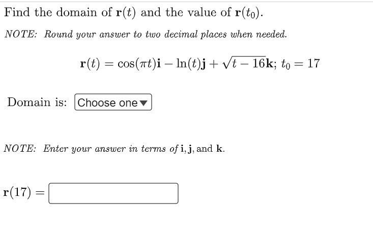Find the domain of r(t) and the value of r(to).
NOTE: Round your answer to two decimal places when needed.
r(t) = cos(at)i
Domain is: Choose one ▼
NOTE: Enter your answer in terms of i, j, and k.
r(17) =
ln(t)j + √t – 16k; to = 17
