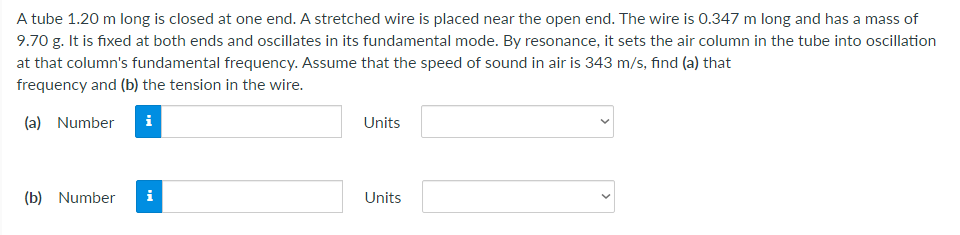 A tube 1.20 m long is closed at one end. A stretched wire is placed near the open end. The wire is 0.347 m long and has a mass of
9.70 g. It is fixed at both ends and oscillates in its fundamental mode. By resonance, it sets the air column in the tube into oscillation
at that column's fundamental frequency. Assume that the speed of sound in air is 343 m/s, find (a) that
frequency and (b) the tension in the wire.
(a) Number
i
Units
(b) Number
i
Units
>

