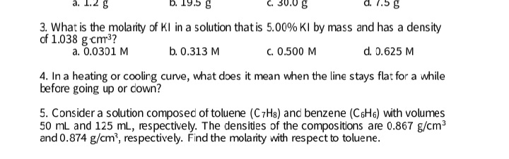 a. 1.2 g
B. 19.5 g
C. 30.0 g
d. 7.5 g
3. What is the molarity of KI in a solution that is 5.00% KI by mass and has a density
of 1.038 g cm3?
a. 0.0301 M
b. 0.313 M
c. 0.500 M
d. 0.625 M
4. In a heating or cooling curve, what does it mean when the line stays flat for a while
before going up or down?
5. Consider a solution composed of toluene (C7H8) and benzene (C6H6) with volumes
50 mL and 125 mL, respectively. The densities of the compositions are 0.867 g/cm?
and 0.874 g/cm', respectively. Find the molarity with respect to toluene.
