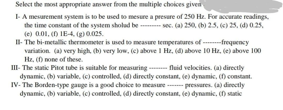 I- A mesurement system is to be used to mesure a presure of 250 Hz. For accurate readings,
the time constant of the system sholud be
(e) 0.01, (f) 1E-4, (g) 0.025.
II- The bi-metallic thermometer is used to measure temperatures of ---
variation. (a) very high, (b) very low, (c) above 1 Hz, (d) above 10 Hz, (e) above 100
Hz, (f) none of these.
III- The static Pitot tube is suitable for measuring
dynamic, (b) variable, (c) controlled, (d) directly constant, (e) dynamic, (f) constant.
IV- The Borden-type gauge is a good choice to measure
dynamic, (b) variable, (c) controlled, (d) directly constant, (e) dynamic, (f) static
--------- sec. (a) 250, (b) 2.5, (c) 25, (d) 0.25,
---frequency
fluid velocities. (a) directly
pressures. (a) directly
-------
