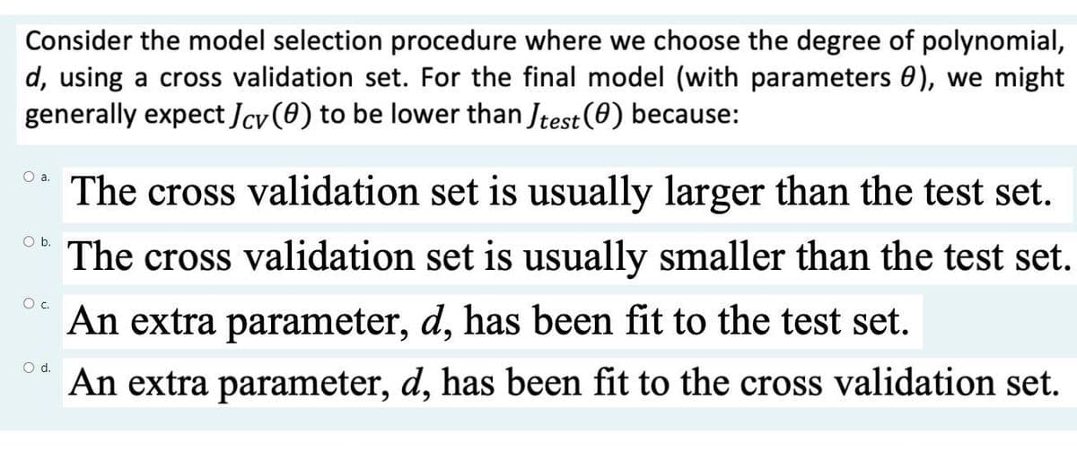 Consider the model selection procedure where we choose the degree of polynomial,
d, using a cross validation set. For the final model (with parameters 0), we might
generally expect Jcv (0) to be lower than Jtest (0) because:
O a.
The cross validation set is usually larger than the test set.
O b.
The cross validation set is usually smaller than the test set.
Oc.
An extra parameter, d, has been fit to the test set.
d.
An extra parameter, d, has been fit to the cross validation set.

