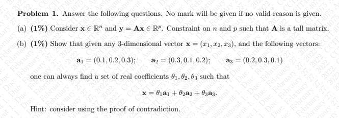 Problem 1. Answer the following questions. No mark will be given if no valid reason is given.
(a) (1%) Consider x € R" and y = Ax € RP. Constraint on n and p such that A is a tall matrix.
(b) (1%) Show that given any 3-dimensional vector x =
Febru
e February
aj =
always find a set of real coefficients 01,02, 03 such that
can
(0.1,0.2, 0.3);
Febr
Februar
Due Fel
Due
ebruary
Hint: consider
(21, 12, 13), and the following vectors:
(0.3, 0.1,0.2);
using the proof of contradiction.
x = 0ịai + 02a2 + 0zaz.
Assignment
nnent
Dne February
1 Due Felrunry
Due Felsary
February
February
lary
ebru
Due Fe
2022

