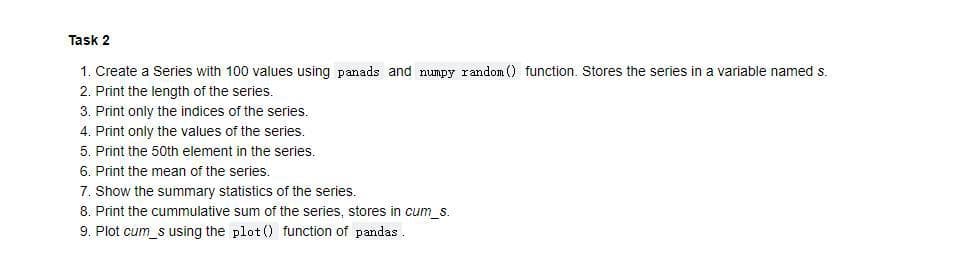 Task 2
1. Create a Series with 100 values using panads and mumpy random () function. Stores the series in a variable nameds.
2. Print the length of the series.
3. Print only the indices of the series.
4. Print only the values of the series.
5. Print the 50th element in the series.
6. Print the mean of the series.
7. Show the summary statistics of the series.
8. Print the cummulative sum of the series, stores in cum_s.
9. Plot cum_s using the plot() function of pandas.
