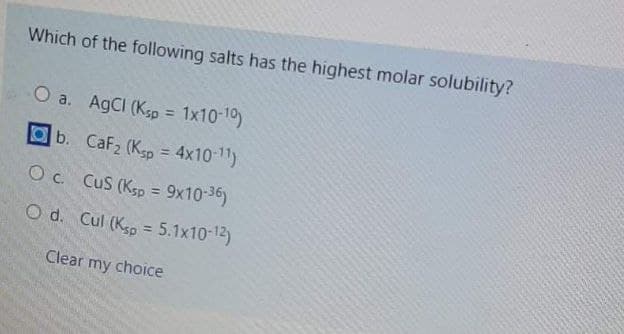 Which of the following salts has the highest molar solubility?
O a. AgCI (Ksp = 1x10-10)
%3D
Ob. CaF2 (K5p = 4x10-1)
O c. CuS (Ksp = 9x10-36)
%3D
O d. Cul (Kp = 5.1x10-12)
Clear my choice
