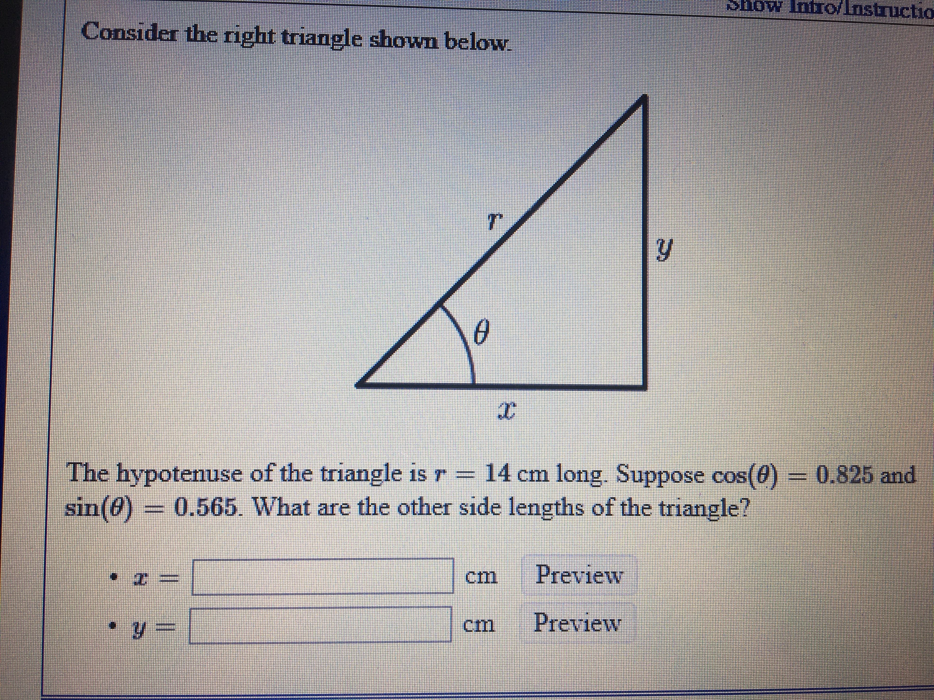 Show Intro/Instructio
Consider the right triangle shown below.
The hypotenuse of the triangle is r –
sin(@) = 0.565. What are the other side lengths of the triangle?
14 cm long. Suppose cos(0) -
0.825and
Preview
Preview
