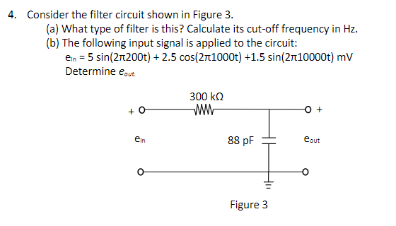 4. Consider the filter circuit shown in Figure 3.
(a) What type of filter is this? Calculate its cut-off frequency in Hz.
(b) The following input signal is applied to the circuit:
ein = 5 sin(27200t) + 2.5 cos(21000t) +1.5 sin(2+10000t) mV
Determine eout.
+
ein
300 ΚΩ
www
88 pF
Figure 3
eout