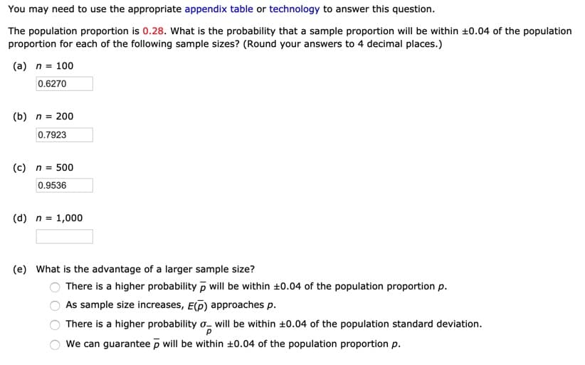 You may need to use the appropriate appendix table or technology to answer this question.
The population proportion is 0.28. What is the probability that a sample proportion will be within +0.04 of the population
proportion for each of the following sample sizes? (Round your answers to 4 decimal places.)
(a) n = 100
0.6270
(b) n = 200
0.7923
(c) n = 500
0.9536
(d) n = 1,000
(e) What is the advantage of a larger sample size?
There is a higher probability p will be within ±0.04 of the population proportion p.
As sample size increases, E(D) approaches p.
There is a higher probability o- will be within +0.04 of the population standard deviation.
We can guarantee p will be within ±0.04 of the population proportion p.
