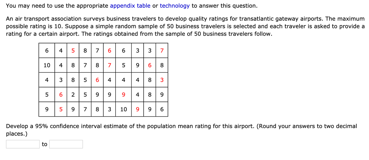 You may need to use the appropriate appendix table or technology to answer this question.
An air transport association surveys business travelers to develop quality ratings for transatlantic gateway airports. The maximum
possible rating is 10. Suppose a simple random sample of 50 business travelers is selected and each traveler is asked to provide a
rating for a certain airport. The ratings obtained from the sample of 50 business travelers follow.
5
8.
7
6
3
7
10 4 8 78 7 5 9 6
4 3 8 5 6 4 4 4 8 3
5 6 2 5 9 99 4 89
8
5 9 7 8 3 10 9 9 6
.
9.
Develop a 95% confidence interval estimate of the population mean rating for this airport. (Round your answers to two decimal
places.)
to
