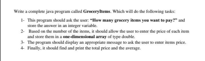 Write a complete java program called GroceryItems. Which will do the following tasks:
1- This program should ask the user: "How many grocery items you want to pay?" and
store the answer in an integer variable.
2- Based on the number of the items, it should allow the user to enter the price of each item
and store them in a one-dimensional array of type double.
3- The program should display an appropriate message to ask the user to enter items price.
4- Finally, it should find and print the total price and the average.
