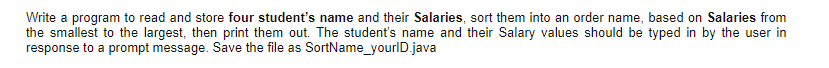 Write a program to read and store four student's name and their Salaries, sort them into an order name, based on Salaries from
the smallest to the largest, then print them out. The student's name and their Salary values should be typed in by the user in
response to a prompt message. Save the file as SortName_yourlD.java
