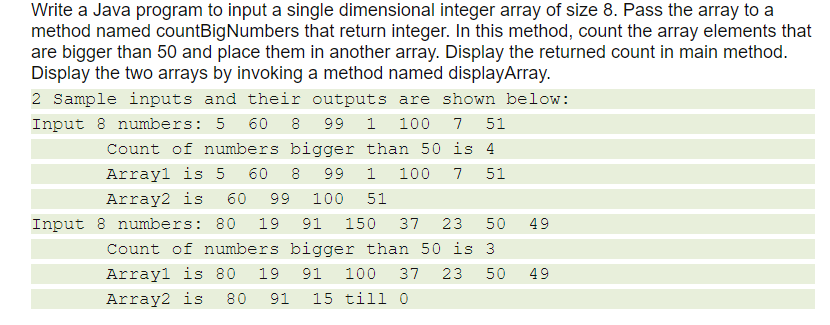 Write a Java program to input a single dimensional integer array of size 8. Pass the array to a
method named countBigNumbers that return integer. In this method, count the array elements that
are bigger than 50 and place them in another array. Display the returned count in main method.
Display the two arrays by invoking a method named displayArray.
2 Sample inputs and their outputs are shown below:
Input 8 numbers: 5 60 8
99 1 100
7
51
Count of numbers bigger than 50 is 4
Array1 is 5
60
8
66
1
100
7
51
Array2 is
60
99
100
51
Input 8 numbers: 80
19
91
150
37
23
50
49
Count of numbers bigger than 50 is 3
Arrayl is 80
19
91
100
37
23
50
49
Array2 is
80
91
15 till 0
