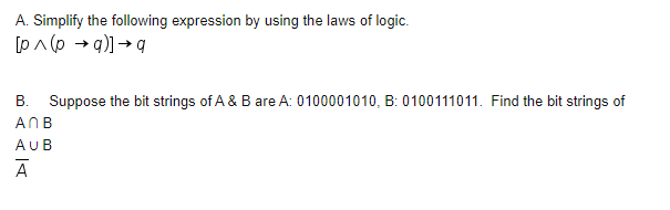 A. Simplify the following expression by using the laws of logic.
[pA (p → q)] → q
B. Suppose the bit strings of A & B are A: 0100001010, B: 0100111011. Find the bit strings of
ANB
AUB
A
