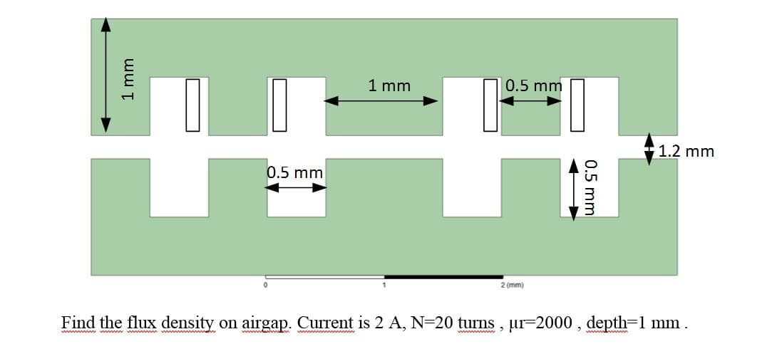 1 mm
0.5 mm
+1.2 mm
0.5 mm
2 (mm)
Find the flux density on airgap. Current is 2 A, N=20 turns , ur=2000 , depth=1 mm.
