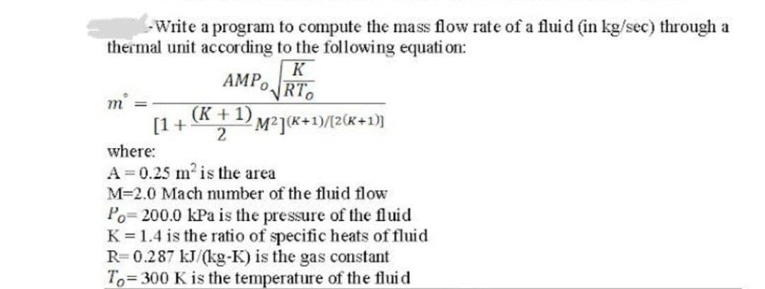 - Write a program to compute the mass flow rate of a fluid (in kg/sec) through a
thermal unit according to the following equation:
AMPO
K
√RTO
m
(K + 1) M²](K+1)/[2(K+1)]
[1 + 2
where:
A = 0.25 m² is the area
M=2.0 Mach number of the fluid flow
Po=200.0 kPa is the pressure of the fluid
K = 1.4 is the ratio of specific heats of fluid
R=0.287 kJ/(kg-K) is the gas constant
To 300 K is the temperature of the fluid