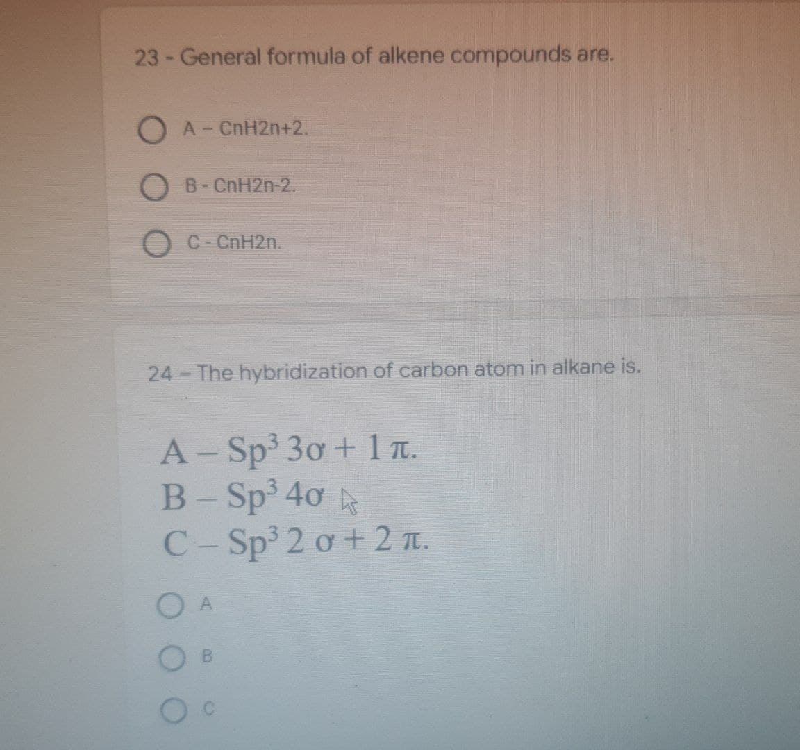 23 - General formula of alkene compounds are.
O A-
CnH2n+2.
O B - CnH2n-2.
O C-CnH2n.
24 - The hybridization of carbon atom in alkane is.
A - Sp³ 30 + 1 ñ.
B-Sp³ 40 ks
С-Sp³2 о + 2 .
O
