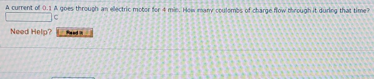 A current of 0.1 A goes through an electric motor for 4 min. How many coulombs of charge flow through it during that time?
Need Help?
Read It

