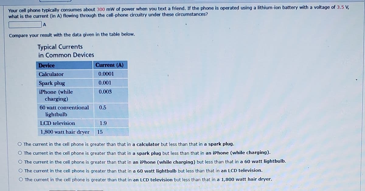 Your cell phone typically consumes about 300 mW of power when you text a friend. If the phone is operated using a lithium-ion battery with a voltage of 3.5 V,
what is the current (in A) flowing through the cell-phone dirauitry under these circumstances?
Compare your result with the data given in the table below.
Typical Currents
in Common Devices
Device
Current (A)
Calculator
0.0001
Spark plug
0.001
iPhone (while
charging)
0.003
60 watt conventional
0.5
lightbulb
LCD television
1.9
1,800 watt hair dryer
15
O The current in the cell phone is greater than that in a calculator but less than that in a spark plug.
O The current in the cell phone is greater than that in a spark plug but less than that in an iPhone (while charging).
O The current in the cell phone is greater than that in an iPhone (while charging) but less than that in a 60 watt lightbulb.
O The current in the cell phone is greater than that in a 60 watt lightbulb but less than that in an LCD television.
The current in the cell phone is greater than that in an LCD television but less than that in a 1,800 watt hair dryer.
